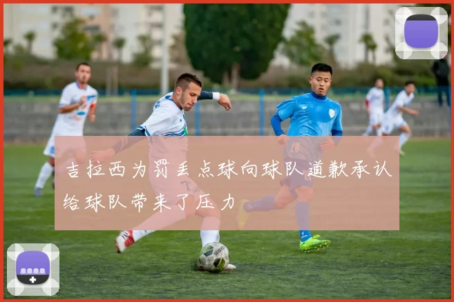吉拉西为罚丢点球向球队道歉承认给球队带来了压力