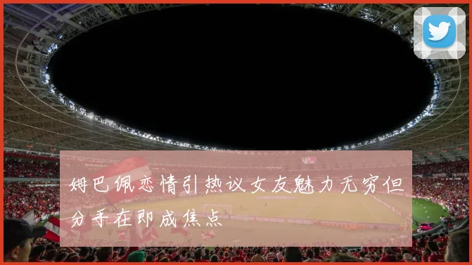 姆巴佩恋情引热议女友魅力无穷但分手在即成焦点