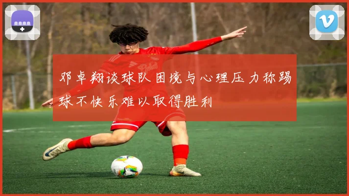 邓卓翔谈球队困境与心理压力称踢球不快乐难以取得胜利