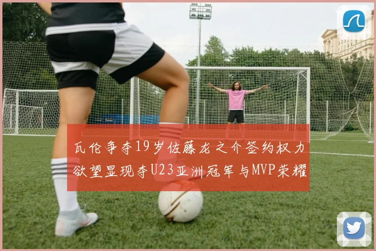 瓦伦争夺19岁佐藤龙之介签约权力欲望显现夺U23亚洲冠军与MVP荣耀