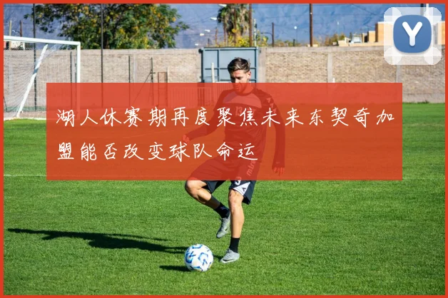 湖人休赛期再度聚焦未来东契奇加盟能否改变球队命运