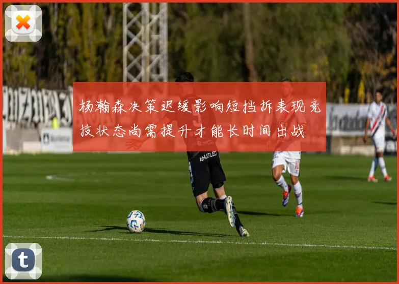 杨瀚森决策迟缓影响短挡拆表现竞技状态尚需提升才能长时间出战