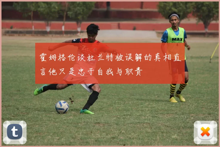 霍姆格伦谈杜兰特被误解的真相直言他只是忠于自我与职责
