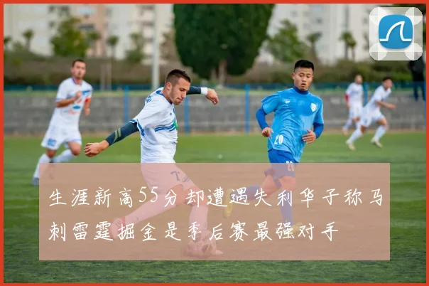 生涯新高55分却遭遇失利华子称马刺雷霆掘金是季后赛最强对手