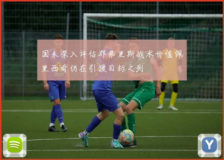 国米深入评估邓弗里斯战术价值佩里西奇仍在引援目标之列