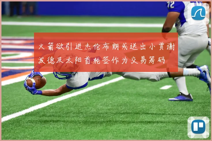 火箭欲引进杰伦布朗或送出小贾谢泼德及太阳首轮签作为交易筹码