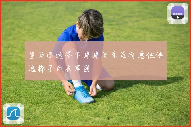 皇马迅速签下库库马竞虽有意但他选择了白衣军团