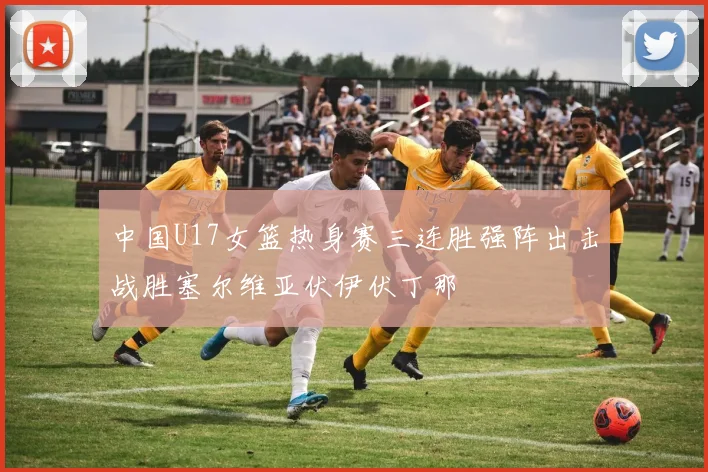 中国U17女篮热身赛三连胜强阵出击战胜塞尔维亚伏伊伏丁那