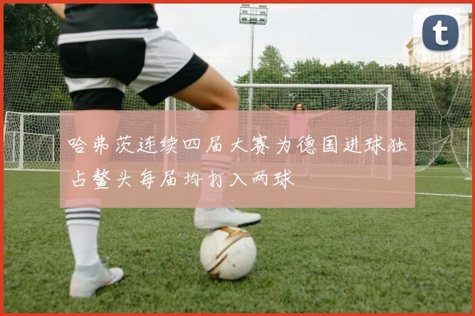哈弗茨连续四届大赛为德国进球独占鳌头每届均打入两球