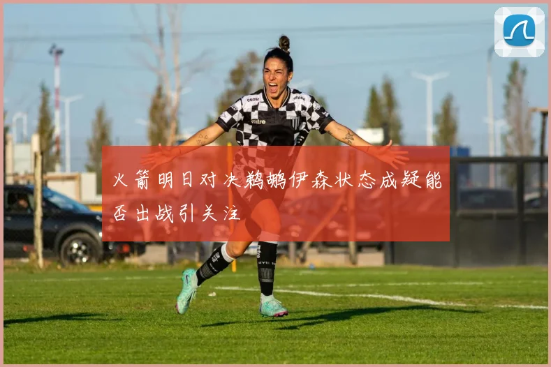火箭明日对决鹈鹕伊森状态成疑能否出战引关注