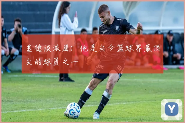 基德谈浓眉：他是当今篮球界最顶尖的球员之一