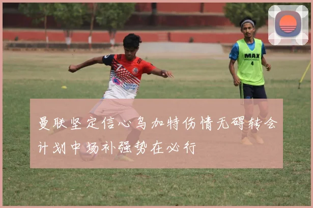 曼联坚定信心乌加特伤情无碍转会计划中场补强势在必行