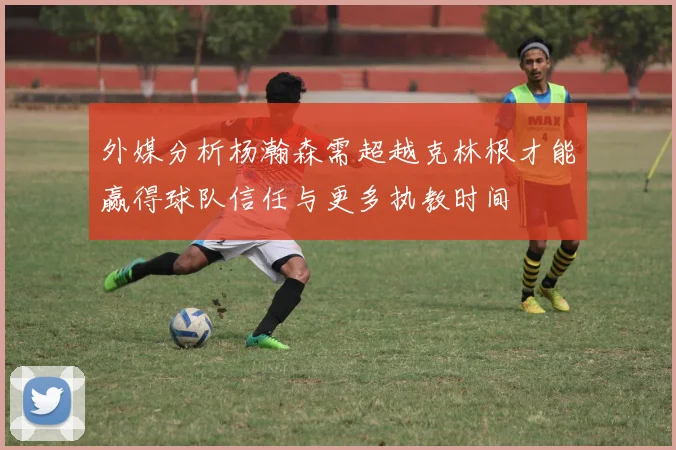 外媒分析杨瀚森需超越克林根才能赢得球队信任与更多执教时间