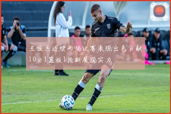 王俊杰连续两场比赛表现出色贡献10分1篮板1抢断展现实力