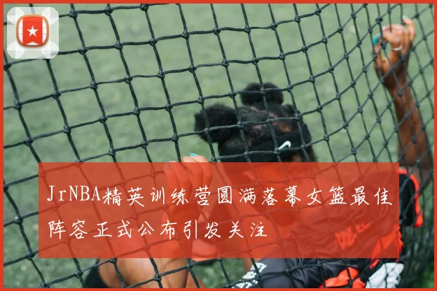 JrNBA精英训练营圆满落幕女篮最佳阵容正式公布引发关注