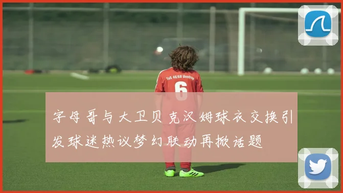 字母哥与大卫贝克汉姆球衣交换引发球迷热议梦幻联动再掀话题