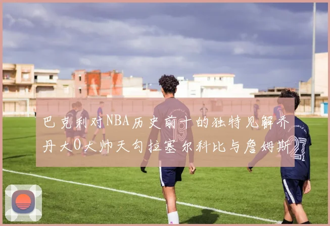 巴克利对NBA历史前十的独特见解乔丹大O大帅天勾拉塞尔科比与詹姆斯排名分析