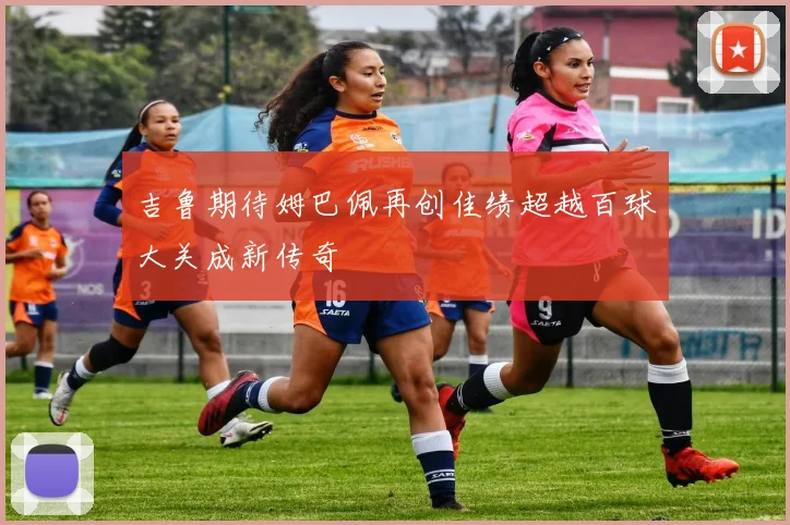 吉鲁期待姆巴佩再创佳绩超越百球大关成新传奇