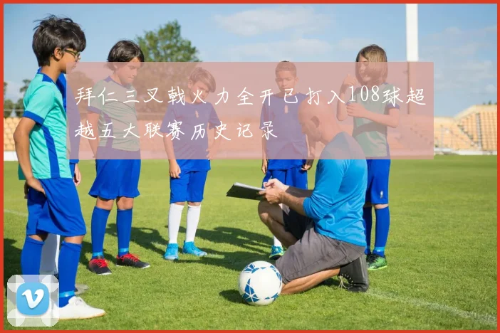 拜仁三叉戟火力全开已打入108球超越五大联赛历史记录