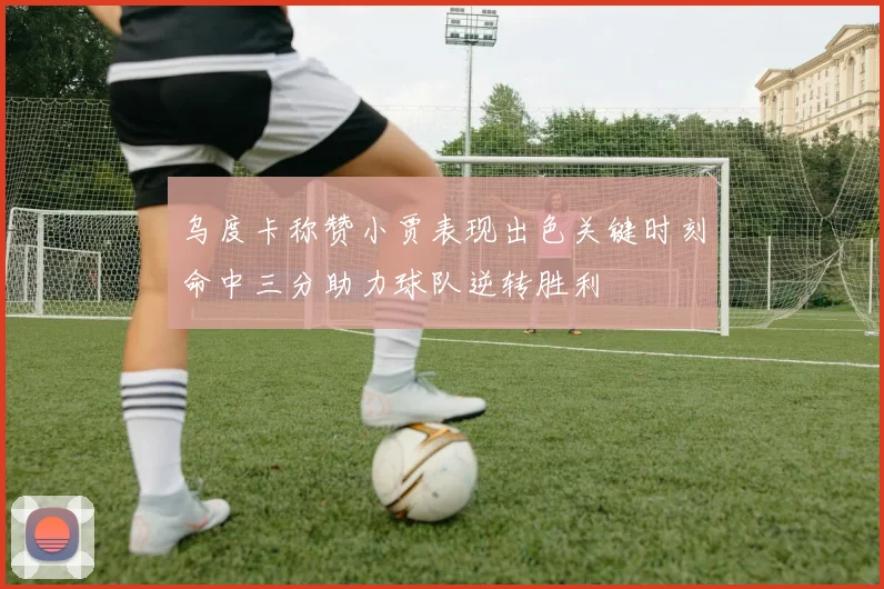 乌度卡称赞小贾表现出色关键时刻命中三分助力球队逆转胜利